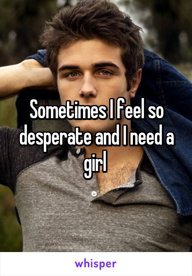 Sometimes I feel so desperate and I need a girl 
