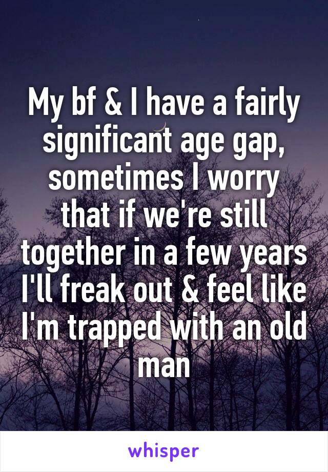 My bf & I have a fairly significant age gap, sometimes I worry that if we're still together in a few years I'll freak out & feel like I'm trapped with an old man