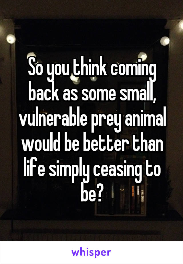 So you think coming back as some small, vulnerable prey animal would be better than life simply ceasing to be?