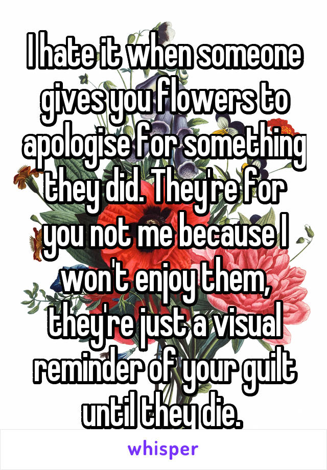 I hate it when someone gives you flowers to apologise for something they did. They're for you not me because I won't enjoy them, they're just a visual reminder of your guilt until they die. 