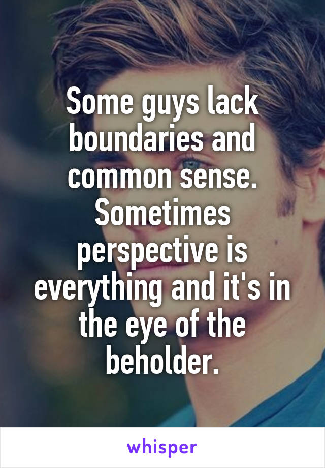 Some guys lack boundaries and common sense. Sometimes perspective is everything and it's in the eye of the beholder.