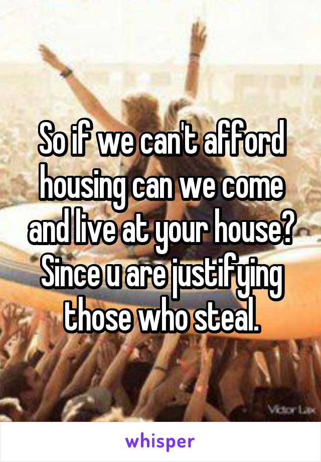 So if we can't afford housing can we come and live at your house? Since u are justifying those who steal.