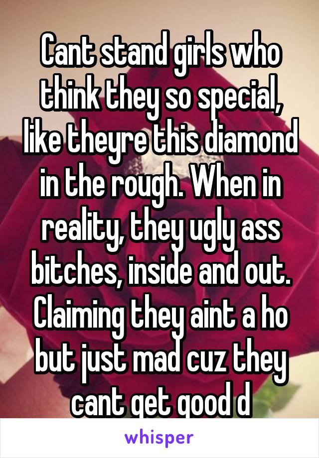 Cant stand girls who think they so special, like theyre this diamond in the rough. When in reality, they ugly ass bitches, inside and out. Claiming they aint a ho but just mad cuz they cant get good d