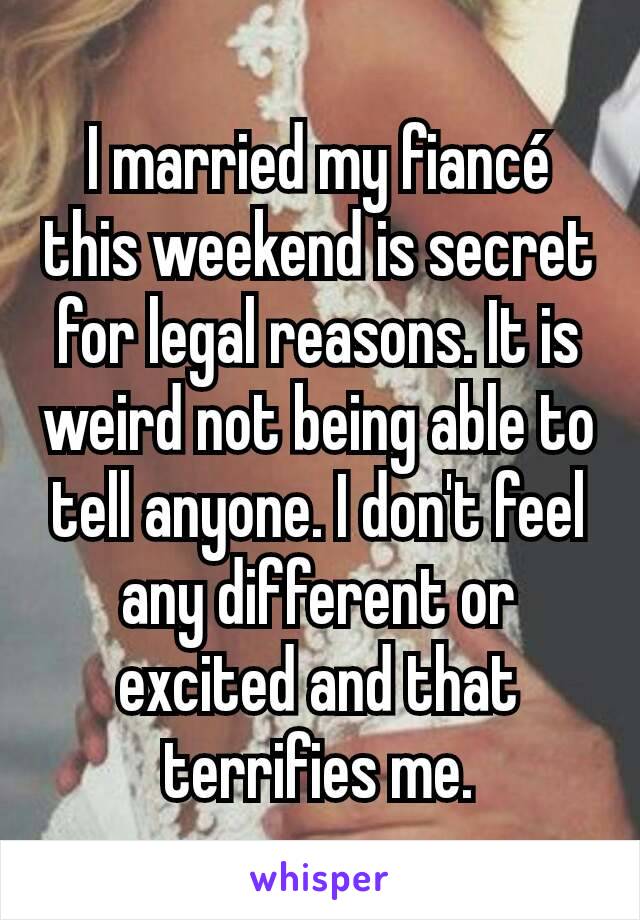 I married my fiancé this weekend is secret for legal reasons. It is weird not being able to tell anyone. I don't feel any different or excited and that terrifies me.