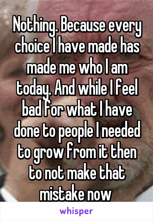 Nothing. Because every choice I have made has made me who I am today. And while I feel bad for what I have done to people I needed to grow from it then to not make that mistake now 