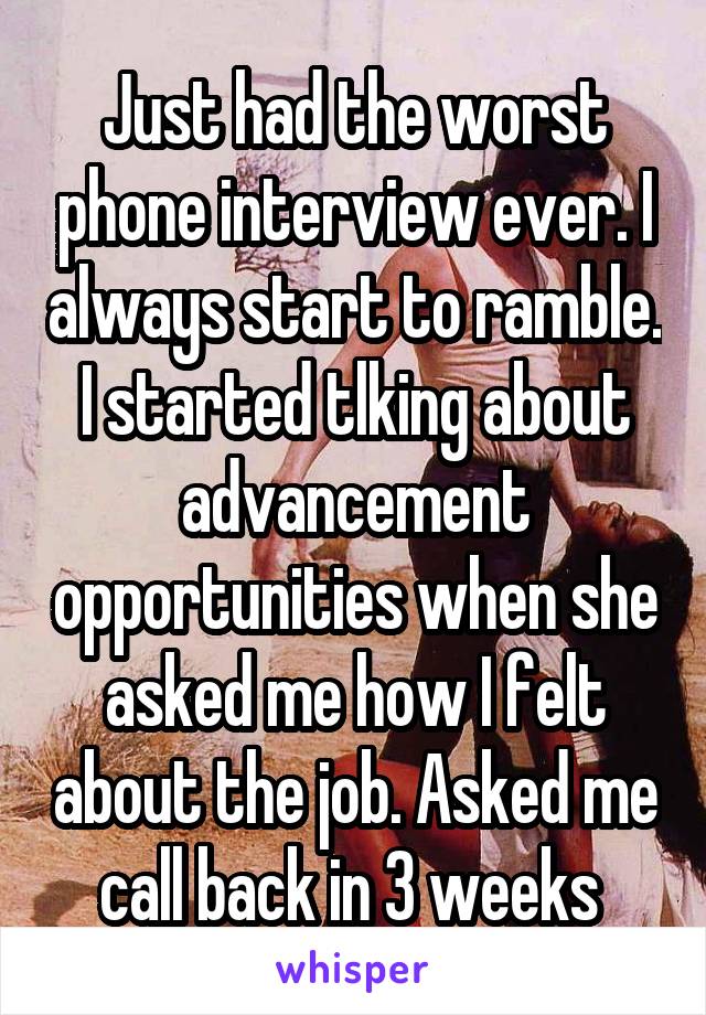 Just had the worst phone interview ever. I always start to ramble. I started tlking about advancement opportunities when she asked me how I felt about the job. Asked me call back in 3 weeks 