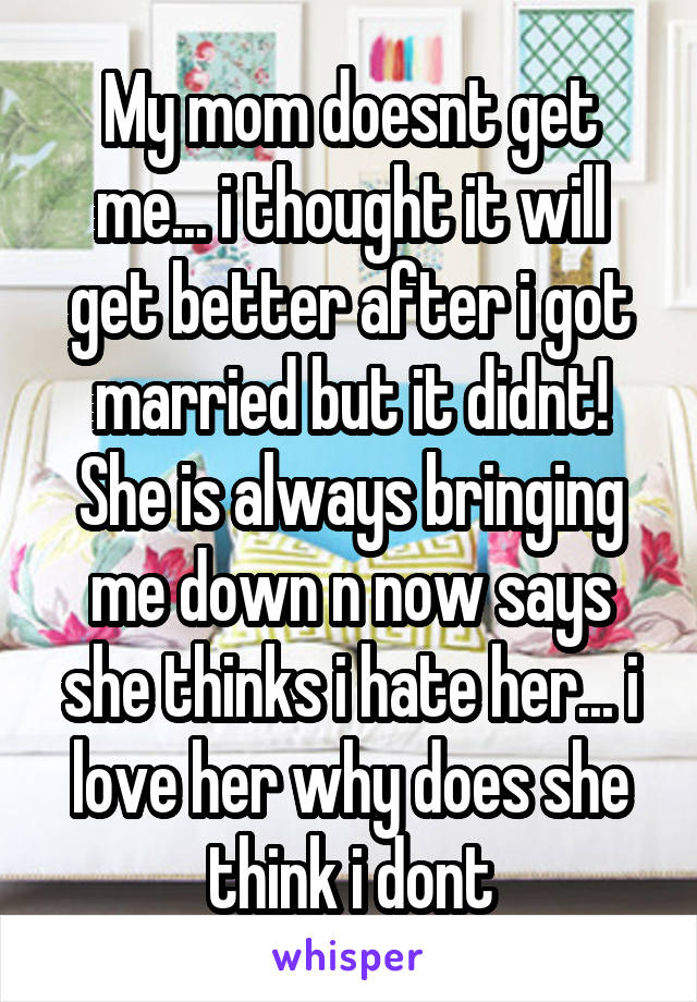 My mom doesnt get me... i thought it will get better after i got married but it didnt! She is always bringing me down n now says she thinks i hate her... i love her why does she think i dont
