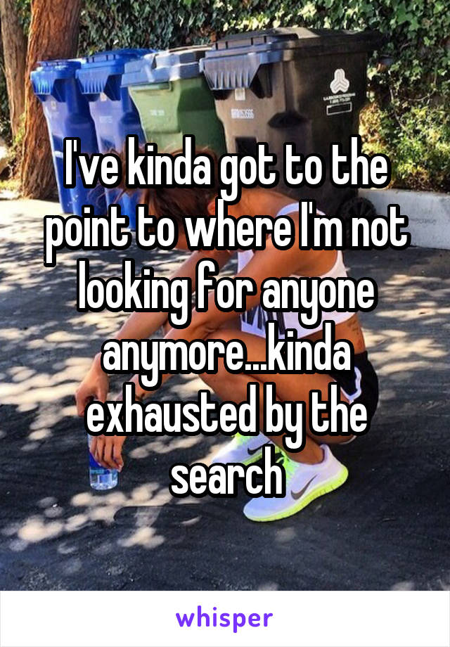 I've kinda got to the point to where I'm not looking for anyone anymore...kinda exhausted by the search