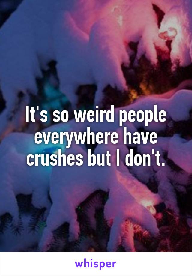 It's so weird people everywhere have crushes but I don't.