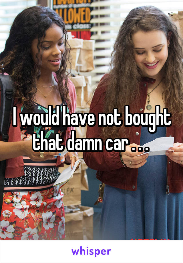 I would have not bought that damn car . . . 