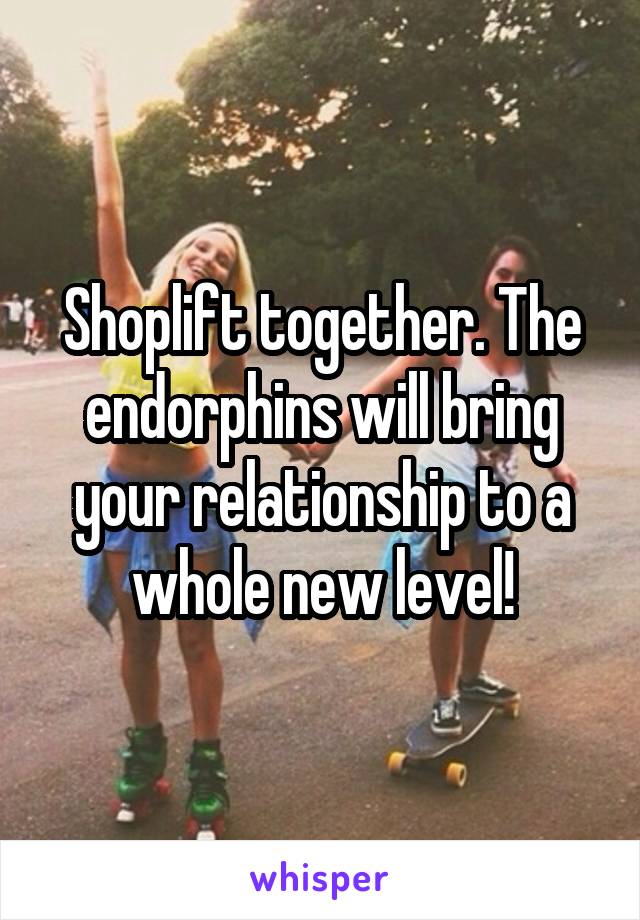 Shoplift together. The endorphins will bring your relationship to a whole new level!