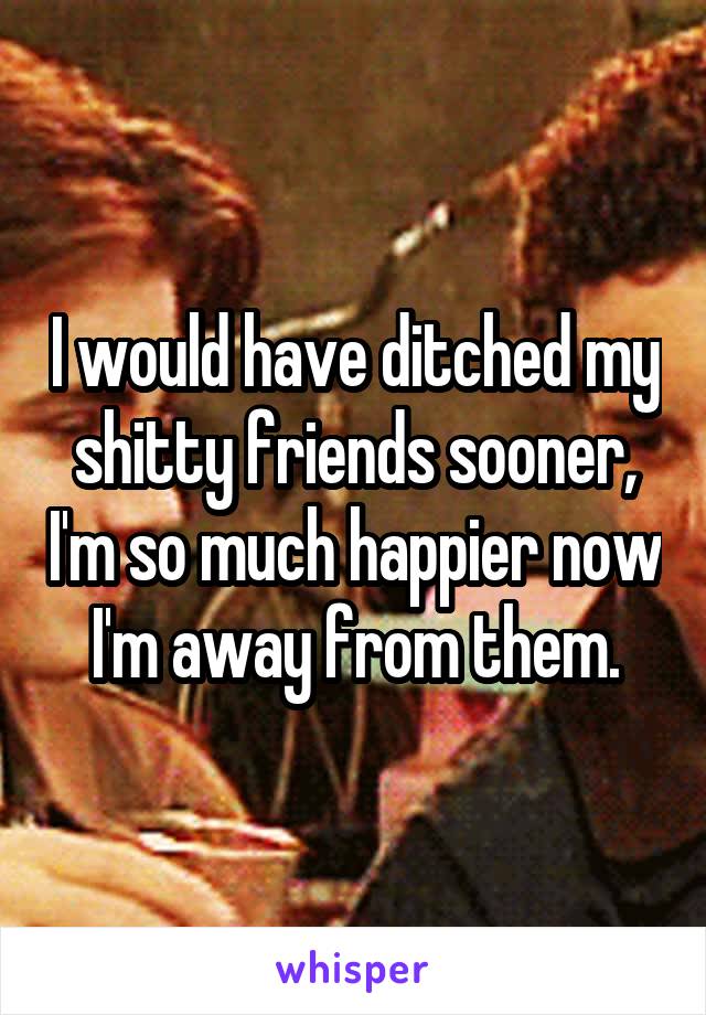 I would have ditched my shitty friends sooner, I'm so much happier now I'm away from them.