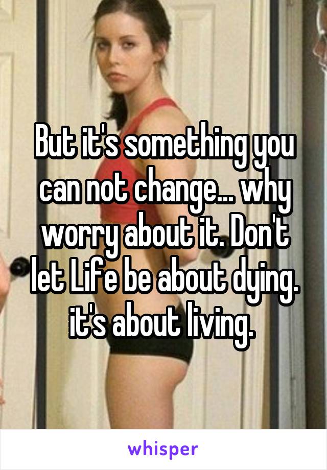 But it's something you can not change... why worry about it. Don't let Life be about dying. it's about living. 