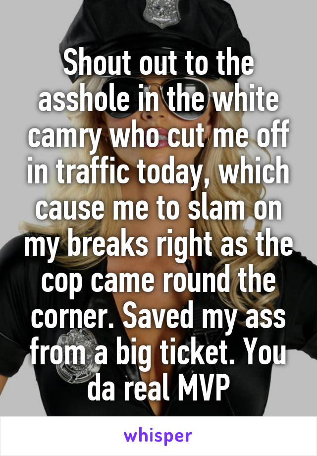 Shout out to the asshole in the white camry who cut me off in traffic today, which cause me to slam on my breaks right as the cop came round the corner. Saved my ass from a big ticket. You da real MVP