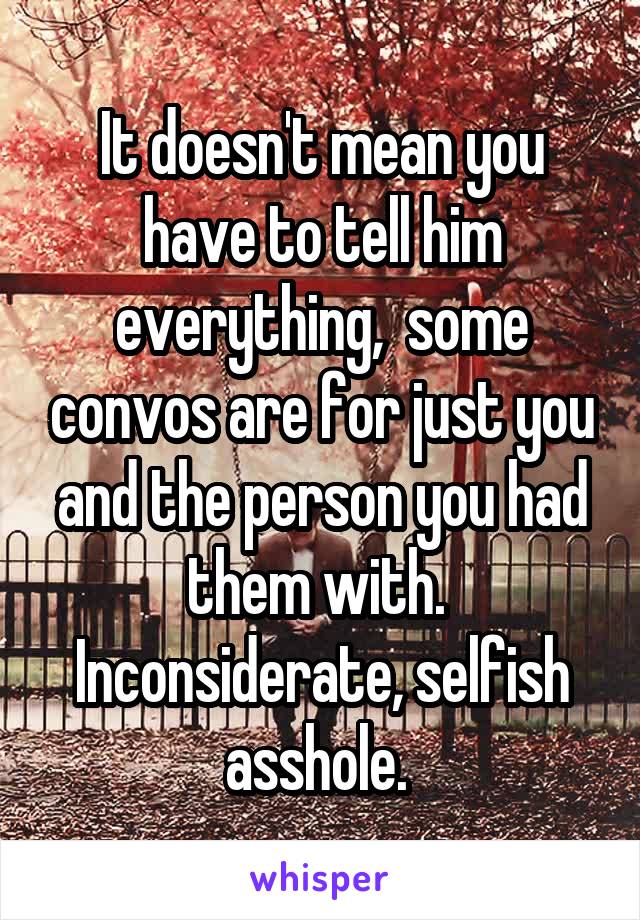 It doesn't mean you have to tell him everything,  some convos are for just you and the person you had them with.  Inconsiderate, selfish asshole. 