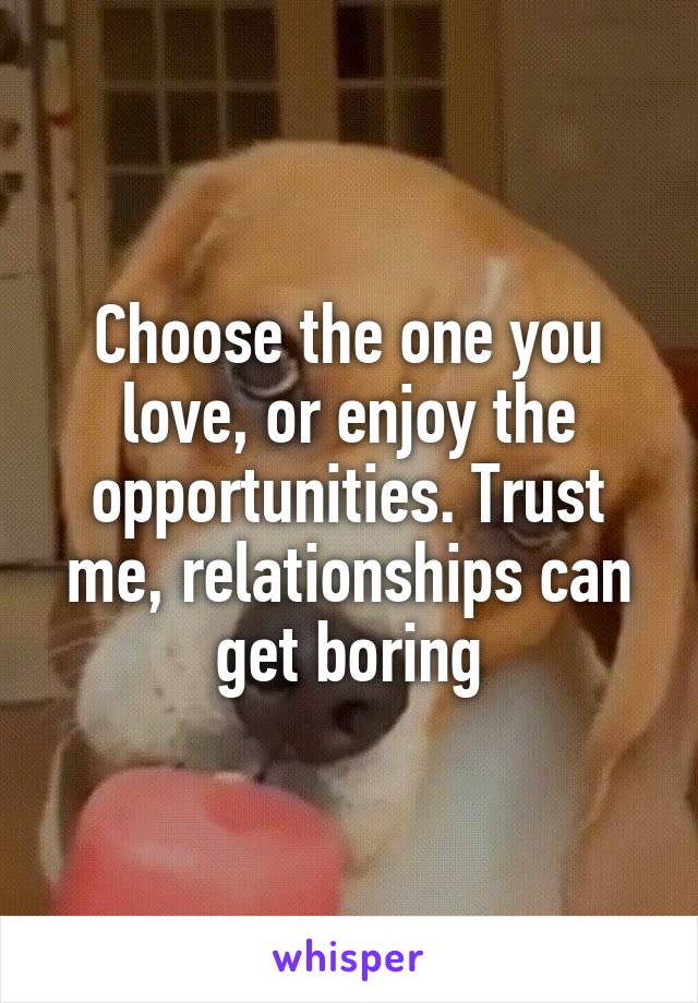 Choose the one you love, or enjoy the opportunities. Trust me, relationships can get boring