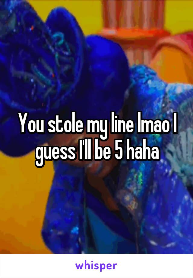 You stole my line lmao I guess I'll be 5 haha