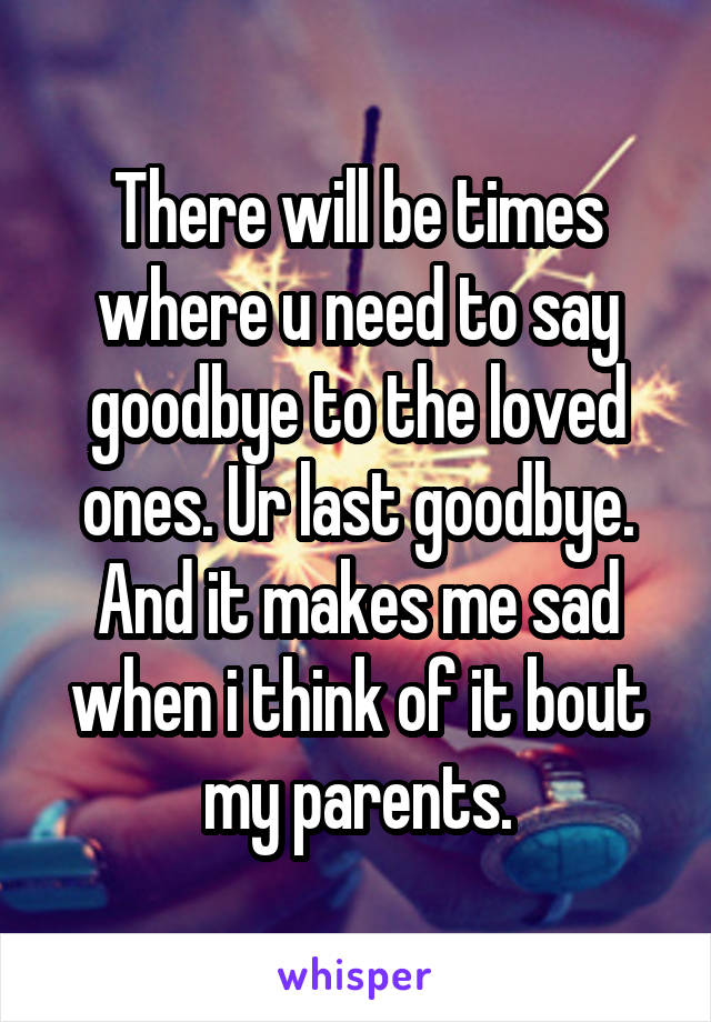 There will be times where u need to say goodbye to the loved ones. Ur last goodbye. And it makes me sad when i think of it bout my parents.