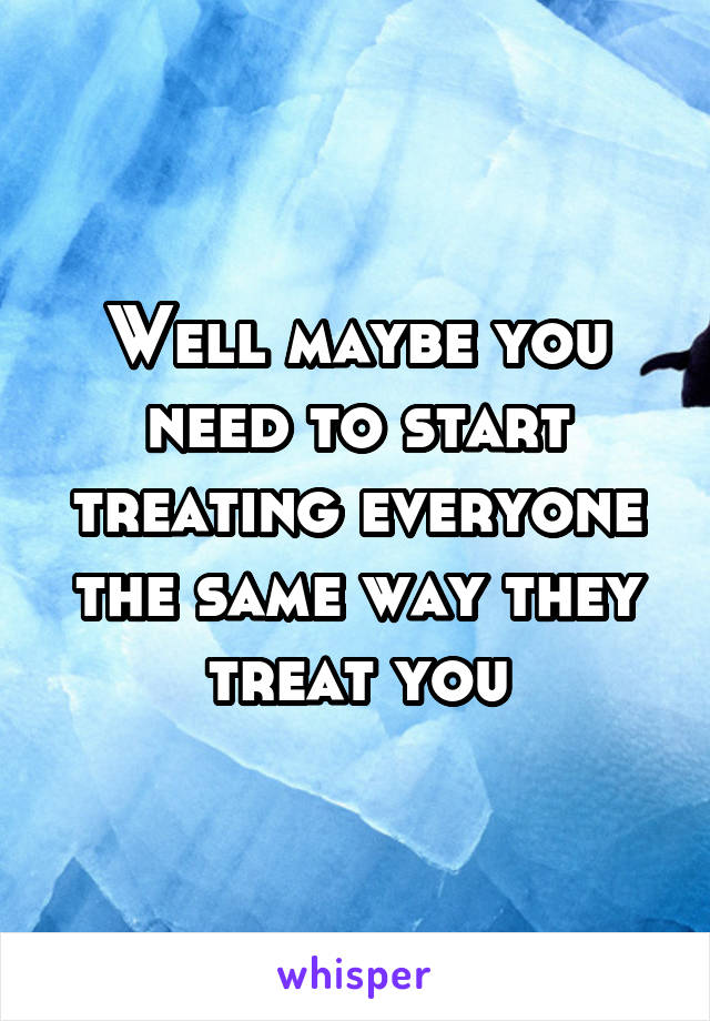 Well maybe you need to start treating everyone the same way they treat you