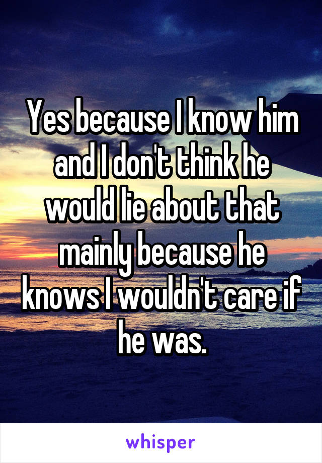 Yes because I know him and I don't think he would lie about that mainly because he knows I wouldn't care if he was.