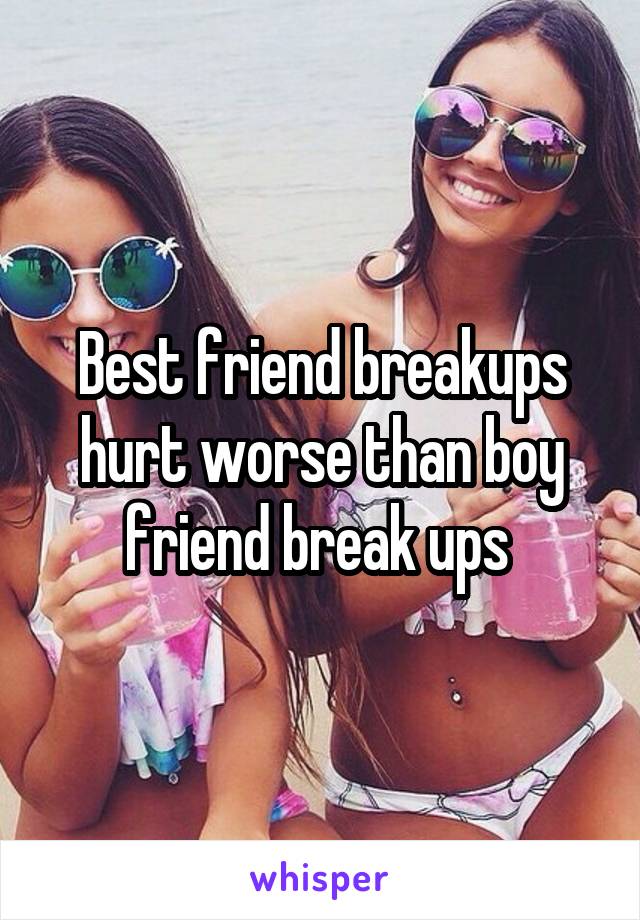 Best friend breakups hurt worse than boy friend break ups 