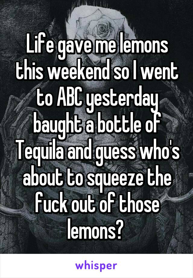 Life gave me lemons this weekend so I went to ABC yesterday baught a bottle of Tequila and guess who's about to squeeze the fuck out of those lemons? 