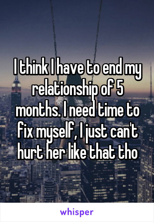 I think I have to end my relationship of 5 months. I need time to fix myself, I just can't hurt her like that tho