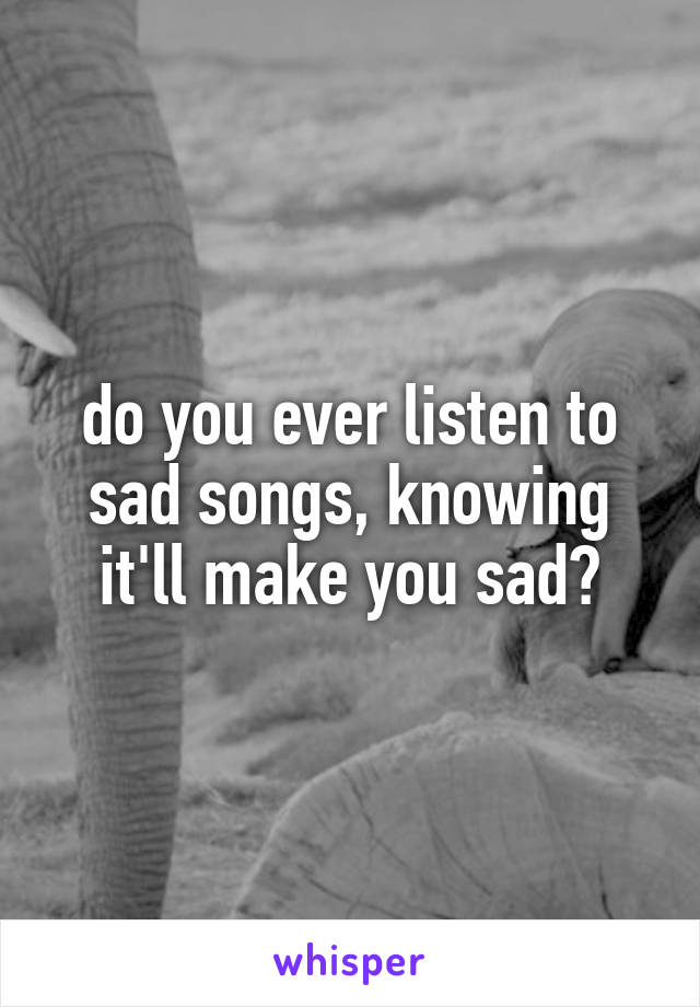 do you ever listen to sad songs, knowing it'll make you sad?