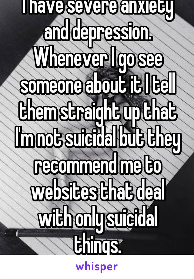 I have severe anxiety and depression. Whenever I go see someone about it I tell them straight up that I'm not suicidal but they recommend me to websites that deal with only suicidal things.
