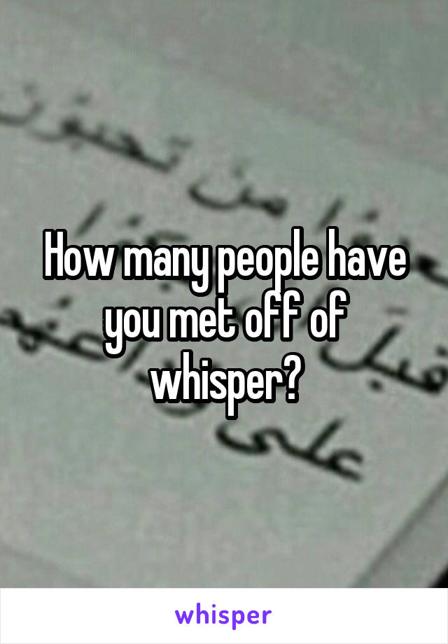How many people have you met off of whisper?