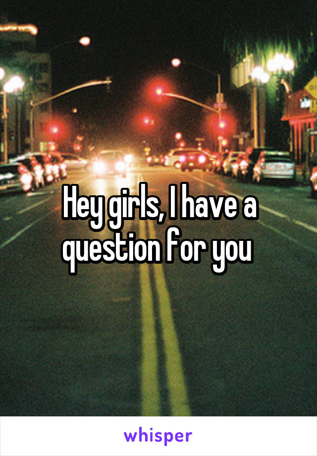 Hey girls, I have a question for you 