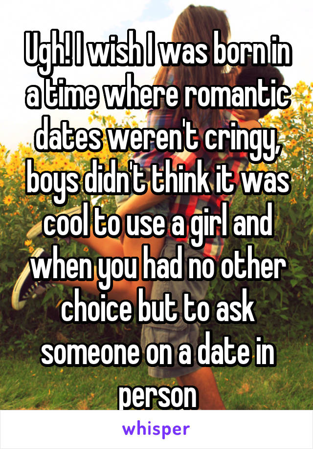 Ugh! I wish I was born in a time where romantic dates weren't cringy, boys didn't think it was cool to use a girl and when you had no other choice but to ask someone on a date in person