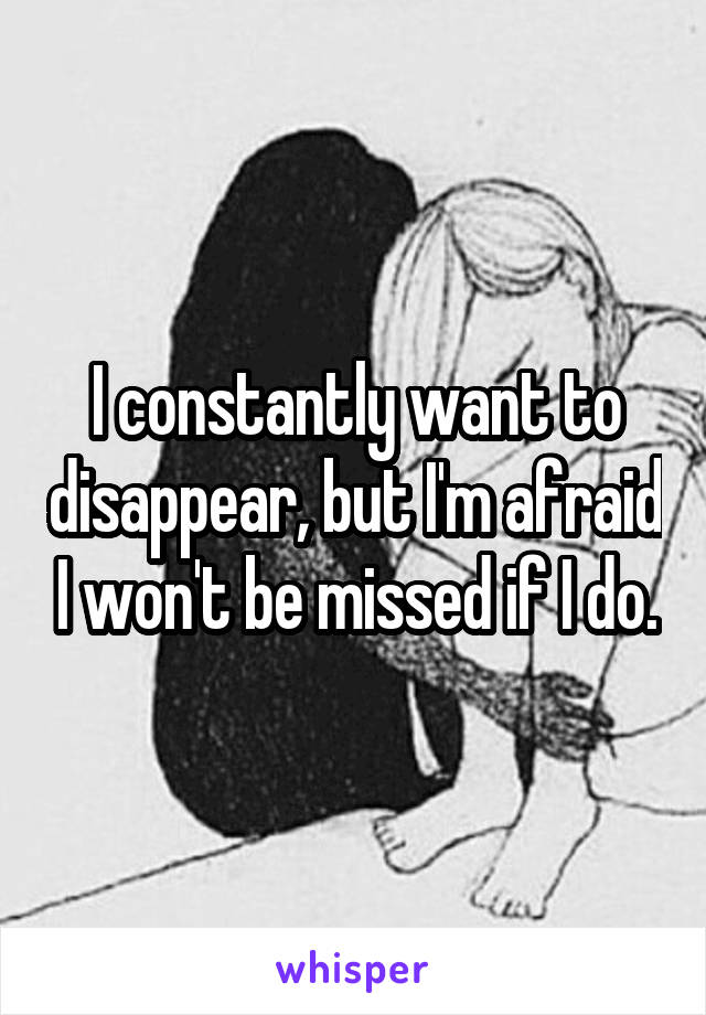 I constantly want to disappear, but I'm afraid I won't be missed if I do.