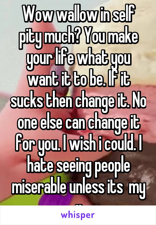Wow wallow in self pity much? You make your life what you want it to be. If it sucks then change it. No one else can change it for you. I wish i could. I hate seeing people miserable unless its  my x