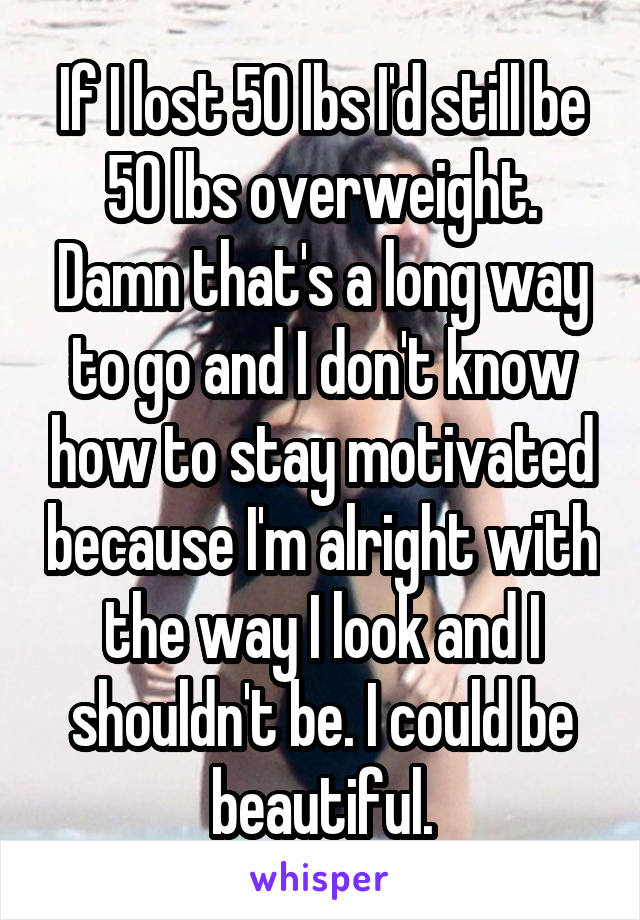 If I lost 50 lbs I'd still be 50 lbs overweight. Damn that's a long way to go and I don't know how to stay motivated because I'm alright with the way I look and I shouldn't be. I could be beautiful.