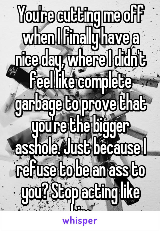 You're cutting me off when I finally have a nice day, where I didn't feel like complete garbage to prove that you're the bigger asshole. Just because I refuse to be an ass to you? Stop acting like him