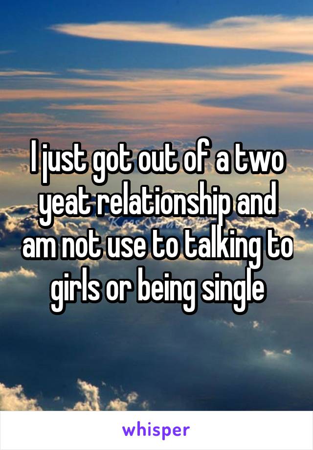 I just got out of a two yeat relationship and am not use to talking to girls or being single