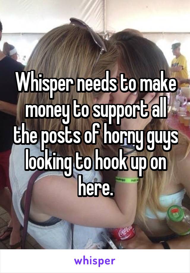 Whisper needs to make money to support all the posts of horny guys looking to hook up on here.