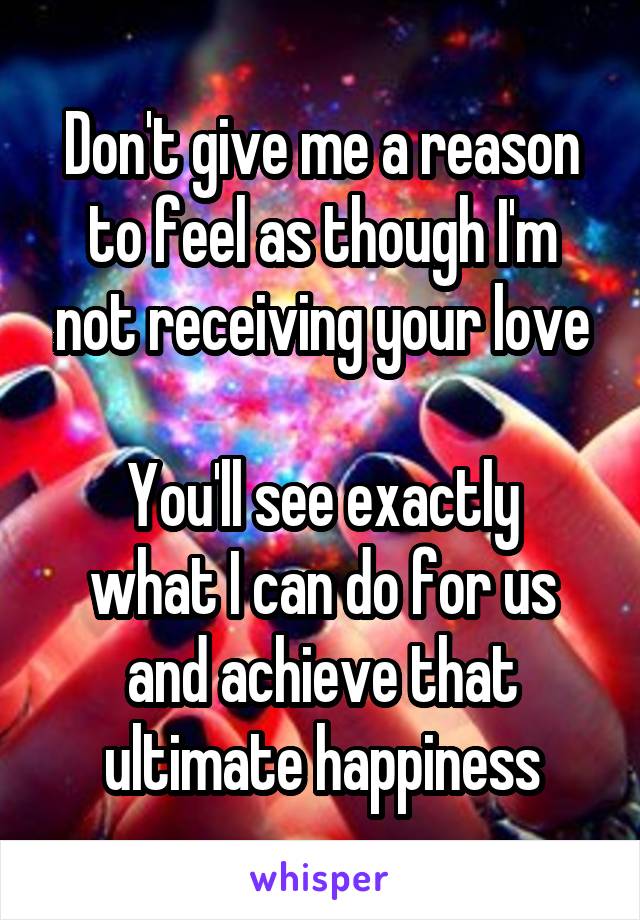 Don't give me a reason to feel as though I'm not receiving your love

You'll see exactly what I can do for us and achieve that ultimate happiness