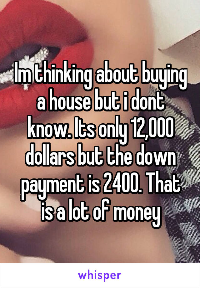Im thinking about buying a house but i dont know. Its only 12,000 dollars but the down payment is 2400. That is a lot of money