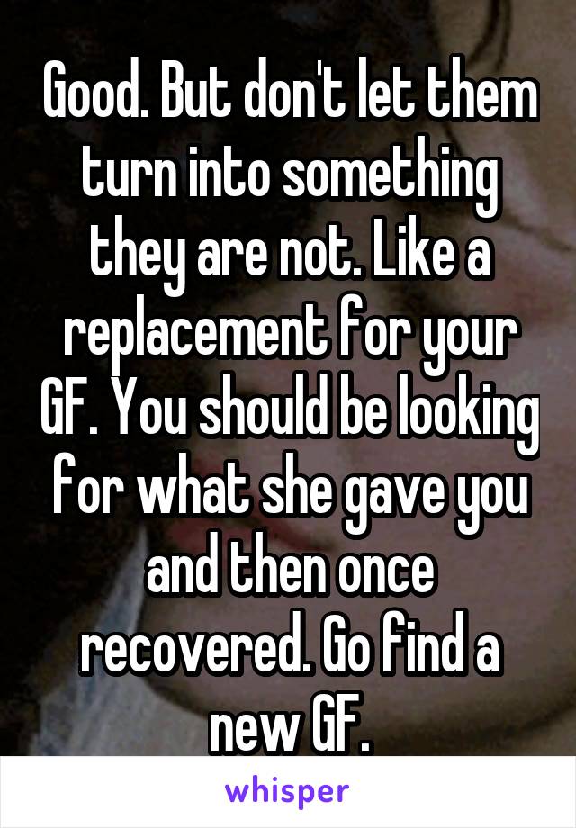 Good. But don't let them turn into something they are not. Like a replacement for your GF. You should be looking for what she gave you and then once recovered. Go find a new GF.