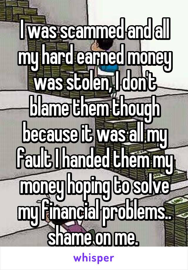 I was scammed and all my hard earned money was stolen, I don't blame them though because it was all my fault I handed them my money hoping to solve my financial problems.. shame on me. 