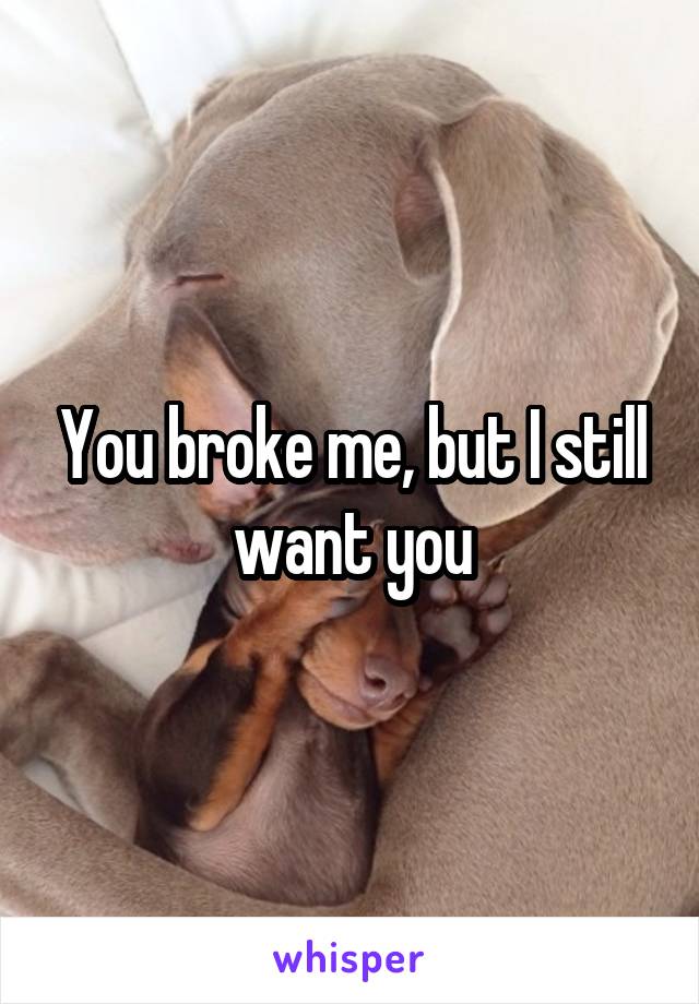 You broke me, but I still want you