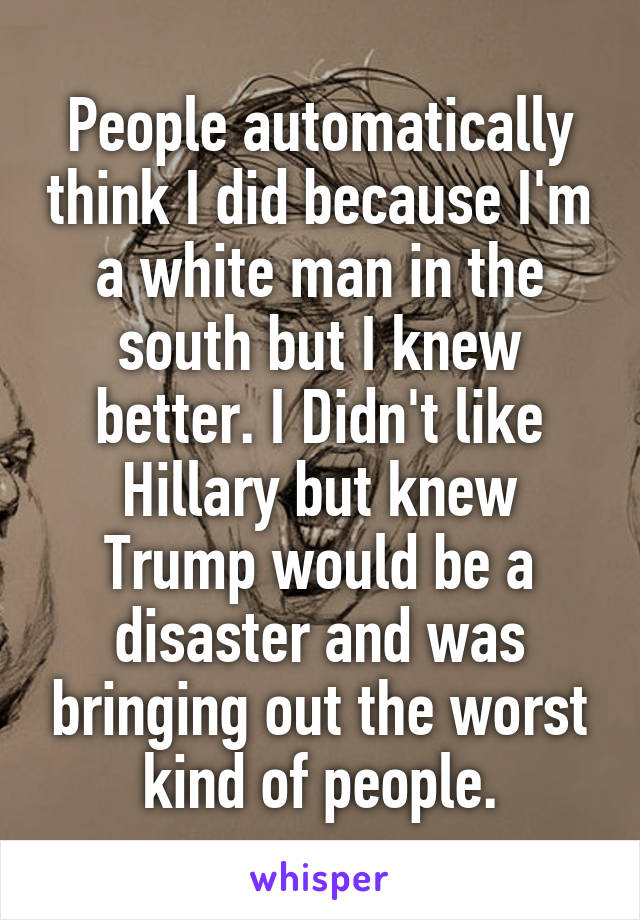 People automatically think I did because I'm a white man in the south but I knew better. I Didn't like Hillary but knew Trump would be a disaster and was bringing out the worst kind of people.