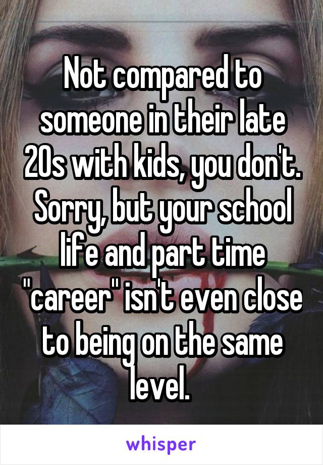 Not compared to someone in their late 20s with kids, you don't. Sorry, but your school life and part time "career" isn't even close to being on the same level. 
