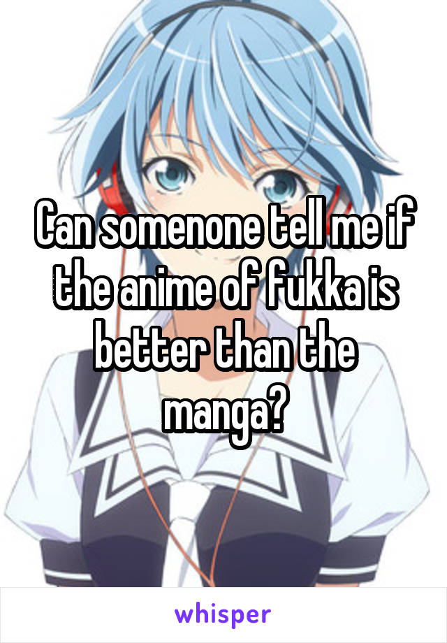Can somenone tell me if the anime of fukka is better than the manga?
