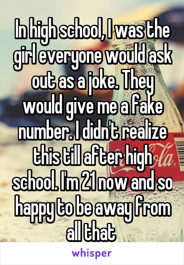 In high school, I was the girl everyone would ask out as a joke. They would give me a fake number. I didn't realize this till after high school. I'm 21 now and so happy to be away from all that 
