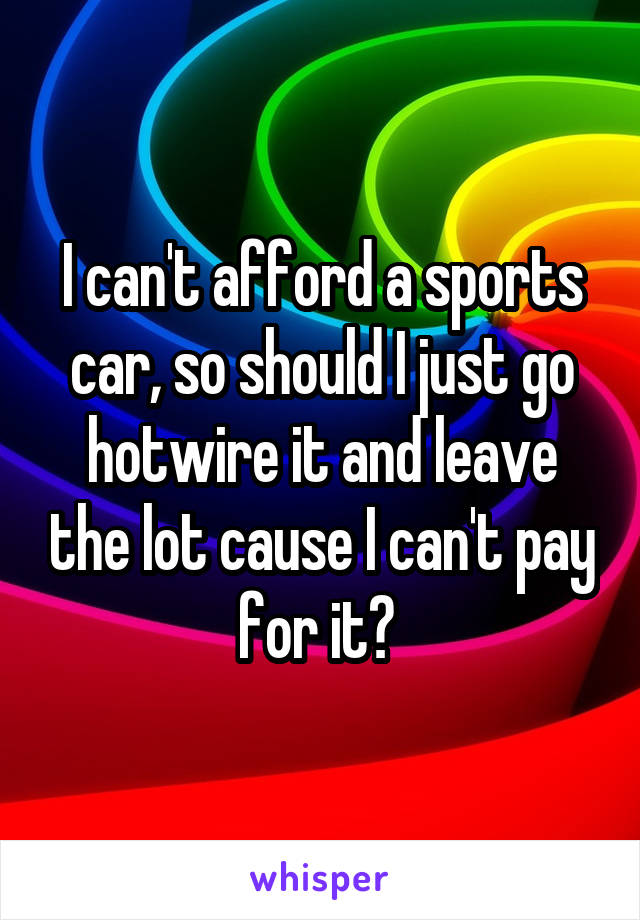 I can't afford a sports car, so should I just go hotwire it and leave the lot cause I can't pay for it? 