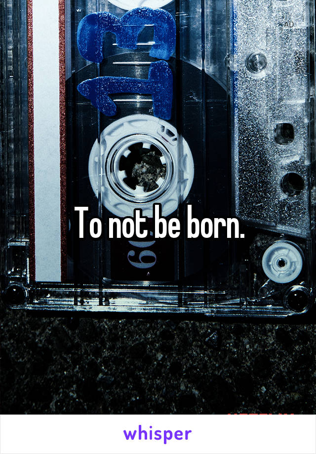 To not be born.