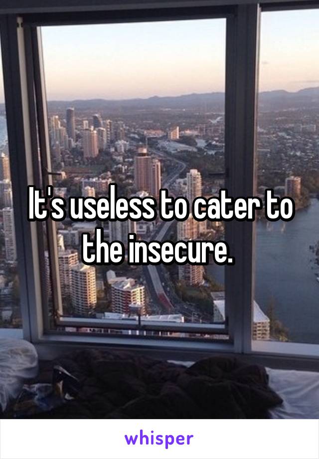 It's useless to cater to the insecure. 